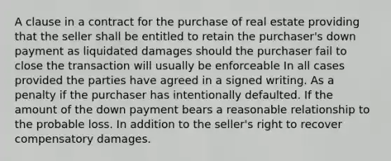 A clause in a contract for the purchase of real estate providing that the seller shall be entitled to retain the purchaser's down payment as liquidated damages should the purchaser fail to close the transaction will usually be enforceable In all cases provided the parties have agreed in a signed writing. As a penalty if the purchaser has intentionally defaulted. If the amount of the down payment bears a reasonable relationship to the probable loss. In addition to the seller's right to recover compensatory damages.