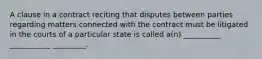 A clause in a contract reciting that disputes between parties regarding matters connected with the contract must be litigated in the courts of a particular state is called a(n) __________ ___________ _________.