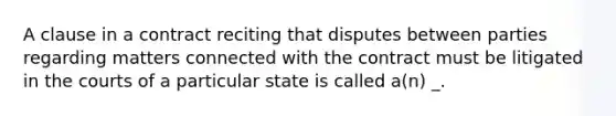 A clause in a contract reciting that disputes between parties regarding matters connected with the contract must be litigated in the courts of a particular state is called a(n) _.