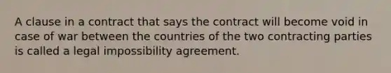 A clause in a contract that says the contract will become void in case of war between the countries of the two contracting parties is called a legal impossibility agreement.