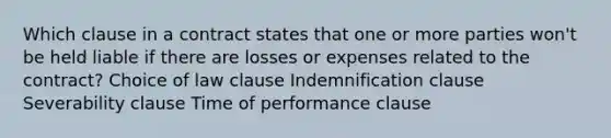 Which clause in a contract states that one or more parties won't be held liable if there are losses or expenses related to the contract? Choice of law clause Indemnification clause Severability clause Time of performance clause