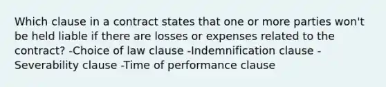 Which clause in a contract states that one or more parties won't be held liable if there are losses or expenses related to the contract? -Choice of law clause -Indemnification clause -Severability clause -Time of performance clause