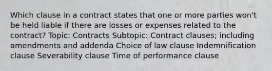 Which clause in a contract states that one or more parties won't be held liable if there are losses or expenses related to the contract? Topic: Contracts Subtopic: Contract clauses; including amendments and addenda Choice of law clause Indemnification clause Severability clause Time of performance clause