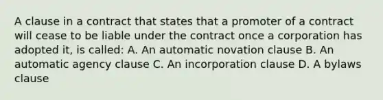 A clause in a contract that states that a promoter of a contract will cease to be liable under the contract once a corporation has adopted it, is called: A. An automatic novation clause B. An automatic agency clause C. An incorporation clause D. A bylaws clause