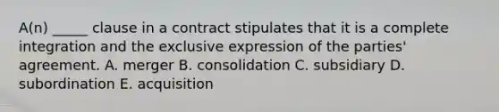 A(n) _____ clause in a contract stipulates that it is a complete integration and the exclusive expression of the​ parties' agreement. A. merger B. consolidation C. subsidiary D. subordination E. acquisition