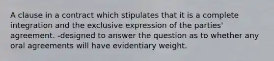 A clause in a contract which stipulates that it is a complete integration and the exclusive expression of the parties' agreement. -designed to answer the question as to whether any oral agreements will have evidentiary weight.