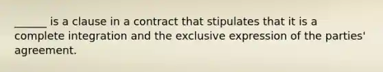 ​______ is a clause in a contract that stipulates that it is a complete integration and the exclusive expression of the​ parties' agreement.