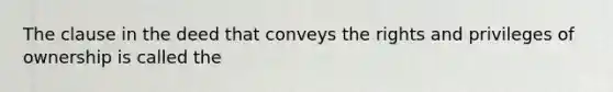 The clause in the deed that conveys the rights and privileges of ownership is called the