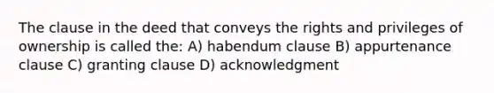 The clause in the deed that conveys the rights and privileges of ownership is called the: A) habendum clause B) appurtenance clause C) granting clause D) acknowledgment