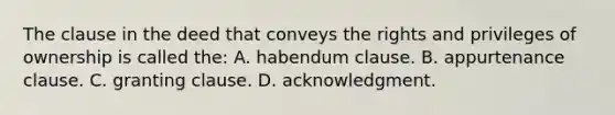 The clause in the deed that conveys the rights and privileges of ownership is called the: A. habendum clause. B. appurtenance clause. C. granting clause. D. acknowledgment.