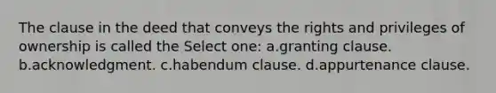 The clause in the deed that conveys the rights and privileges of ownership is called the Select one: a.granting clause. b.acknowledgment. c.habendum clause. d.appurtenance clause.