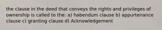 the clause in the deed that conveys the rights and privileges of ownership is called to the: a) habendum clause b) appurtenance clause c) granting clause d) Acknowledgement