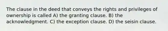 The clause in the deed that conveys the rights and privileges of ownership is called A) the granting clause. B) the acknowledgment. C) the exception clause. D) the seisin clause.