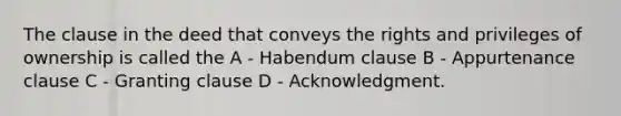 The clause in the deed that conveys the rights and privileges of ownership is called the A - Habendum clause B - Appurtenance clause C - Granting clause D - Acknowledgment.