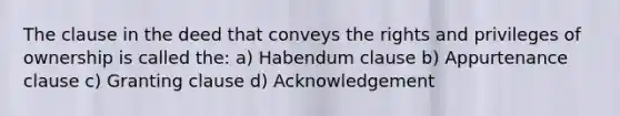 The clause in the deed that conveys the rights and privileges of ownership is called the: a) Habendum clause b) Appurtenance clause c) Granting clause d) Acknowledgement