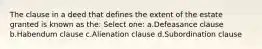 The clause in a deed that defines the extent of the estate granted is known as the: Select one: a.Defeasance clause b.Habendum clause c.Alienation clause d.Subordination clause