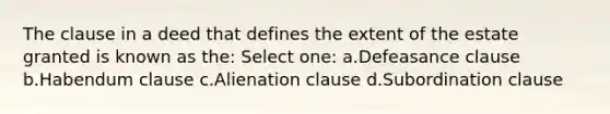 The clause in a deed that defines the extent of the estate granted is known as the: Select one: a.Defeasance clause b.Habendum clause c.Alienation clause d.Subordination clause