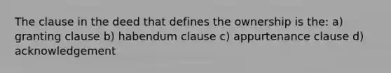 The clause in the deed that defines the ownership is the: a) granting clause b) habendum clause c) appurtenance clause d) acknowledgement