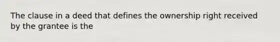 The clause in a deed that defines the ownership right received by the grantee is the