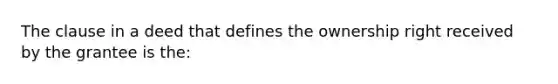 The clause in a deed that defines the ownership right received by the grantee is the: