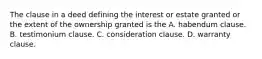 The clause in a deed defining the interest or estate granted or the extent of the ownership granted is the A. habendum clause. B. testimonium clause. C. consideration clause. D. warranty clause.
