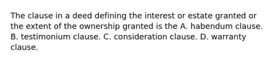 The clause in a deed defining the interest or estate granted or the extent of the ownership granted is the A. habendum clause. B. testimonium clause. C. consideration clause. D. warranty clause.