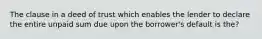 The clause in a deed of trust which enables the lender to declare the entire unpaid sum due upon the borrower's default is the?