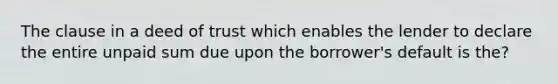 The clause in a deed of trust which enables the lender to declare the entire unpaid sum due upon the borrower's default is the?