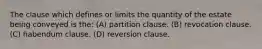 The clause which defines or limits the quantity of the estate being conveyed is the: (A) partition clause. (B) revocation clause. (C) habendum clause. (D) reversion clause.