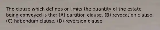 The clause which defines or limits the quantity of the estate being conveyed is the: (A) partition clause. (B) revocation clause. (C) habendum clause. (D) reversion clause.