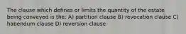 The clause which defines or limits the quantity of the estate being conveyed is the: A) partition clause B) revocation clause C) habendum clause D) reversion clause