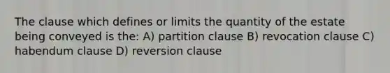 The clause which defines or limits the quantity of the estate being conveyed is the: A) partition clause B) revocation clause C) habendum clause D) reversion clause