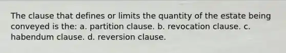 The clause that defines or limits the quantity of the estate being conveyed is the: a. partition clause. b. revocation clause. c. habendum clause. d. reversion clause.