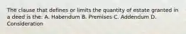 The clause that defines or limits the quantity of estate granted in a deed is the: A. Habendum B. Premises C. Addendum D. Consideration