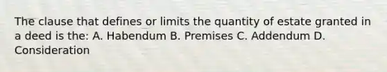 The clause that defines or limits the quantity of estate granted in a deed is the: A. Habendum B. Premises C. Addendum D. Consideration