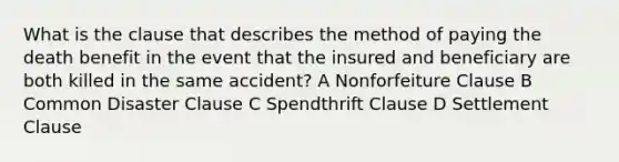 What is the clause that describes the method of paying the death benefit in the event that the insured and beneficiary are both killed in the same accident? A Nonforfeiture Clause B Common Disaster Clause C Spendthrift Clause D Settlement Clause