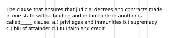 The clause that ensures that judicial decrees and contracts made in one state will be binding and enforceable in another is called_____ clause. a.) privileges and immunities b.) supremacy c.) bill of attainder d.) full faith and credit