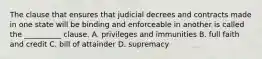 The clause that ensures that judicial decrees and contracts made in one state will be binding and enforceable in another is called the __________ clause. A. privileges and immunities B. full faith and credit C. bill of attainder D. supremacy