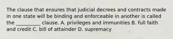 The clause that ensures that judicial decrees and contracts made in one state will be binding and enforceable in another is called the __________ clause. A. privileges and immunities B. full faith and credit C. bill of attainder D. supremacy