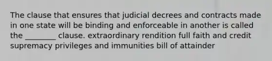 The clause that ensures that judicial decrees and contracts made in one state will be binding and enforceable in another is called the ________ clause. extraordinary rendition full faith and credit supremacy privileges and immunities bill of attainder