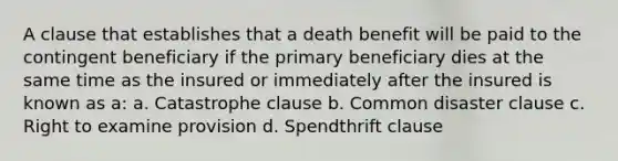 A clause that establishes that a death benefit will be paid to the contingent beneficiary if the primary beneficiary dies at the same time as the insured or immediately after the insured is known as a: a. Catastrophe clause b. Common disaster clause c. Right to examine provision d. Spendthrift clause