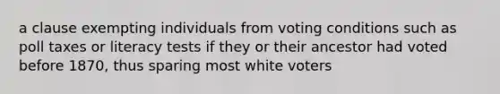 a clause exempting individuals from voting conditions such as poll taxes or literacy tests if they or their ancestor had voted before 1870, thus sparing most white voters