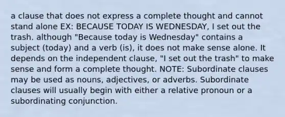 a clause that does not express a complete thought and cannot stand alone EX: BECAUSE TODAY IS WEDNESDAY, I set out the trash. although "Because today is Wednesday" contains a subject (today) and a verb (is), it does not make sense alone. It depends on the independent clause, "I set out the trash" to make sense and form a complete thought. NOTE: Subordinate clauses may be used as nouns, adjectives, or adverbs. Subordinate clauses will usually begin with either a relative pronoun or a subordinating conjunction.