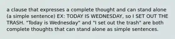 a clause that expresses a complete thought and can stand alone (a simple sentence) EX: TODAY IS WEDNESDAY, so I SET OUT THE TRASH. "Today is Wednesday" and "I set out the trash" are both complete thoughts that can stand alone as simple sentences.