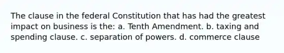 The clause in the federal Constitution that has had the greatest impact on business is the: a. Tenth Amendment. b. taxing and spending clause. c. separation of powers. d. commerce clause