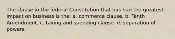 The clause in the federal Constitution that has had the greatest impact on business is the: a. commerce clause. b. Tenth Amendment. c. taxing and spending clause. d. separation of powers.