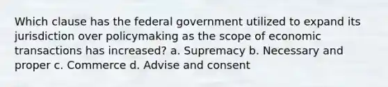 Which clause has the federal government utilized to expand its jurisdiction over policymaking as the scope of economic transactions has increased? a. Supremacy b. Necessary and proper c. Commerce d. Advise and consent