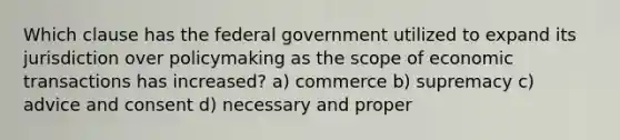 Which clause has the federal government utilized to expand its jurisdiction over policymaking as the scope of economic transactions has increased? a) commerce b) supremacy c) advice and consent d) necessary and proper