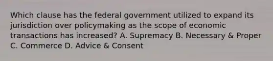 Which clause has the federal government utilized to expand its jurisdiction over policymaking as the scope of economic transactions has increased? A. Supremacy B. Necessary & Proper C. Commerce D. Advice & Consent