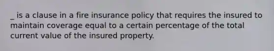 _ is a clause in a fire insurance policy that requires the insured to maintain coverage equal to a certain percentage of the total current value of the insured property.